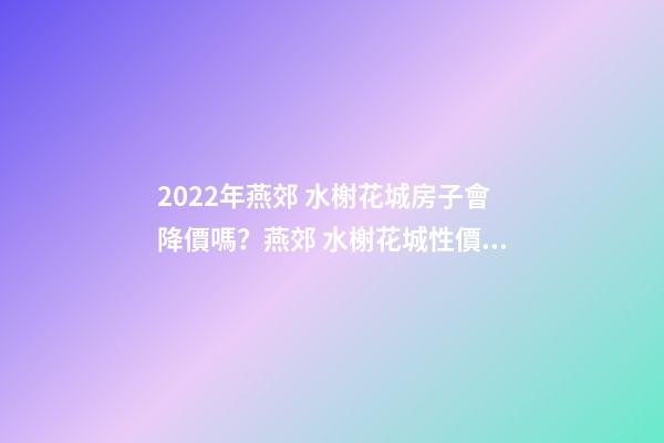 2022年燕郊 水榭花城房子會降價嗎？燕郊 水榭花城性價比高嗎？